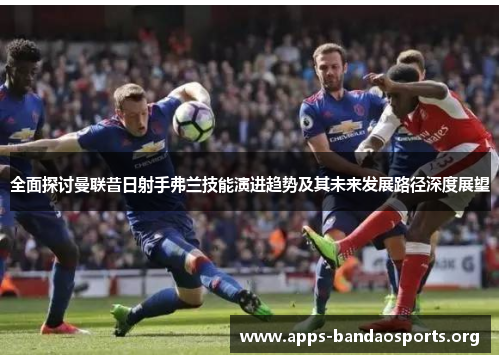 全面探讨曼联昔日射手弗兰技能演进趋势及其未来发展路径深度展望
